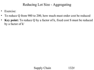 Reducing Lot Size - Aggregating
• Exercise:
• To reduce Q from 980 to 200, how much must order cost be reduced
• Key point: To reduce Q by a factor of k, fixed cost S must be reduced
  by a factor of k2




                         Supply Chain               132#
 