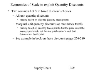 Economies of Scale to exploit Quantity Discounts
• Two common Lot Size based discount schemes
   – All unit quantity discounts
      • Pricing based on specific quantity break points
   – Marginal unit quantity discounts or multiblock tariffs
      • Pricing based on quantity break points, but the price is not the
        average per block, but the marginal cost of a unit that
        decreases at breakpoint
   – See example in book on these discounts pages 276-280




                      Supply Chain                      136#
 