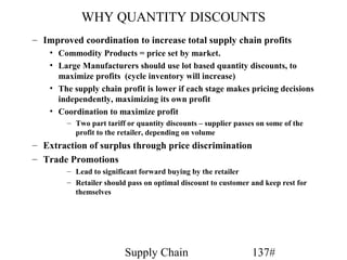 WHY QUANTITY DISCOUNTS
– Improved coordination to increase total supply chain profits
    • Commodity Products = price set by market.
    • Large Manufacturers should use lot based quantity discounts, to
      maximize profits (cycle inventory will increase)
    • The supply chain profit is lower if each stage makes pricing decisions
      independently, maximizing its own profit
    • Coordination to maximize profit
        – Two part tariff or quantity discounts – supplier passes on some of the
          profit to the retailer, depending on volume
– Extraction of surplus through price discrimination
– Trade Promotions
        – Lead to significant forward buying by the retailer
        – Retailer should pass on optimal discount to customer and keep rest for
          themselves




                         Supply Chain                           137#
 