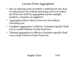 Lessons From Aggregation
• Key to reducing cycle inventory is reducing lot size. Key
  to reducing lot size without increasing costs is to reduce
  the fixed cost itself by aggregation (across multiple
  products, customers or suppliers)
• Aggregation allows firm to lower lot size without
  increasing cost
• Complete aggregation is effective if product specific fixed
  cost is a small fraction of joint fixed cost
• Tailored aggregation is effective if product specific fixed
  cost is large fraction of joint fixed cost




                    Supply Chain               141#
 