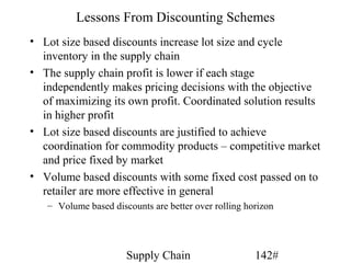 Lessons From Discounting Schemes
• Lot size based discounts increase lot size and cycle
  inventory in the supply chain
• The supply chain profit is lower if each stage
  independently makes pricing decisions with the objective
  of maximizing its own profit. Coordinated solution results
  in higher profit
• Lot size based discounts are justified to achieve
  coordination for commodity products – competitive market
  and price fixed by market
• Volume based discounts with some fixed cost passed on to
  retailer are more effective in general
   – Volume based discounts are better over rolling horizon




                      Supply Chain                    142#
 