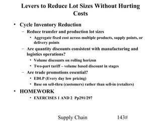Levers to Reduce Lot Sizes Without Hurting
                    Costs
• Cycle Inventory Reduction
   – Reduce transfer and production lot sizes
       • Aggregate fixed cost across multiple products, supply points, or
         delivery points
   – Are quantity discounts consistent with manufacturing and
     logistics operations?
       • Volume discounts on rolling horizon
       • Two-part tariff – volume based discount in stages
   – Are trade promotions essential?
       • EDLP (Every day low pricing)
       • Base on sell-thru (customers) rather than sell-in (retailers)
• HOMEWORK
       • EXERCISES 1 AND 2 Pp291/297




                        Supply Chain                       143#
 