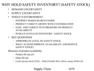 WHY HOLD SAFETY INVENTORY? (SAFETY STOCK)
  • DEMAND UNCERTAINTY
  • SUPPLY UNCERTAINTY
  • TODAY’S ENVIRONMENT
      – INTERNET MAKES SEARCH EASIER
      – PRODUCT VARIETY GROWN WITH CUSTOMIZATION
      – EASE AND VARIETY PUTS PRESSURE ON PRODUCT
        AVAILABILITY
      – PUSH UP LEVELS OF INVENTORY / SAFETY STOCK
  • KEY QUESTIONS
      – APPROPRIATE LEVEL OF SAFETY STOCK
      – WHAT ACTIONS IMPROVE AVAILABILITY AND REDUCE
        SAFETY STOCK?
  Measures of product availability
      – Product fill rate (fr)
      – Order fill rate
      – Cycle service level (CSL) - THIS COURSE WILL DEAL mainly WITH CSL


                          Supply Chain                    147#
 