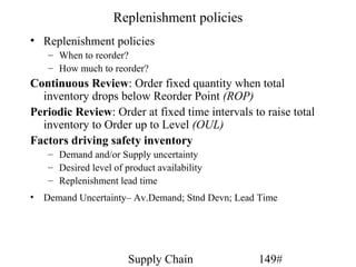 Replenishment policies
• Replenishment policies
   – When to reorder?
   – How much to reorder?
Continuous Review: Order fixed quantity when total
  inventory drops below Reorder Point (ROP)
Periodic Review: Order at fixed time intervals to raise total
  inventory to Order up to Level (OUL)
Factors driving safety inventory
   – Demand and/or Supply uncertainty
   – Desired level of product availability
   – Replenishment lead time
• Demand Uncertainty– Av.Demand; Stnd Devn; Lead Time




                       Supply Chain             149#
 