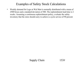 Examples of Safety Stock Calculations
•   Weekly demand for Lego at Wal Mart is normally distributed with a mean of
    2500 boxes and a standard deviation of 500. The replenishment lead time is 2
    weeks. Assuming a continuous replenishment policy, evaluate the safety
    inventory that the store should carry to achieve a cycle service of 90 percent




                           Supply Chain                         153#
 