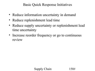 Basic Quick Response Initiatives

• Reduce information uncertainty in demand
• Reduce replenishment lead time
• Reduce supply uncertainty or replenishment lead
  time uncertainty
• Increase reorder frequency or go to continuous
  review




                Supply Chain           158#
 