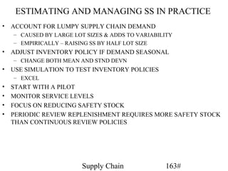ESTIMATING AND MANAGING SS IN PRACTICE
•   ACCOUNT FOR LUMPY SUPPLY CHAIN DEMAND
    – CAUSED BY LARGE LOT SIZES & ADDS TO VARIABILITY
    – EMPIRICALLY – RAISING SS BY HALF LOT SIZE
•   ADJUST INVENTORY POLICY IF DEMAND SEASONAL
    – CHANGE BOTH MEAN AND STND DEVN
•   USE SIMULATION TO TEST INVENTORY POLICIES
    – EXCEL
•   START WITH A PILOT
•   MONITOR SERVICE LEVELS
•   FOCUS ON REDUCING SAFETY STOCK
•   PERIODIC REVIEW REPLENISHMENT REQUIRES MORE SAFETY STOCK
    THAN CONTINUOUS REVIEW POLICIES




                         Supply Chain             163#
 