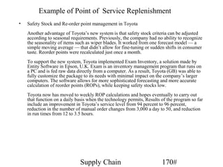 Example of Point of Service Replenishment
•   Safety Stock and Re-order point management in Toyota
    Another advantage of Toyota’s new system is that safety stock criteria can be adjusted
    according to seasonal requirements. Previously, the company had no ability to recognize
    the seasonality of items such as wiper blades. It worked from one forecast model — a
    simple moving average — that didn’t allow for fine-tuning or sudden shifts in consumer
    taste. Reorder points were recalculated just once a month.
    To support the new system, Toyota implemented Exam Inventory, a solution made by
    Entity Software in Epson, U.K. Exam is an inventory management program that runs on
    a PC and is fed raw data directly from a computer. As a result, Toyota (GB) was able to
    fully customize the package to its needs with minimal impact on the company’s larger
    computers. The software allows for more sophisticated forecasting and more accurate
    calculation of reorder points (ROPs), while keeping safety stocks low.
    Toyota now has moved to weekly ROP calculations and hopes eventually to carry out
    that function on a daily basis when the technology permits, Results of the program so far
    include an improvement in Toyota’s service level from 94 percent to 96 percent,
    reduction in the number of manual order changes from 3,000 a day to 50, and reduction
    in run times from 12 to 3.5 hours.




                              Supply Chain                              170#
 