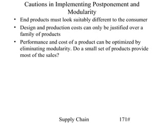 Cautions in Implementing Postponement and
                    Modularity
• End products must look suitably different to the consumer
• Design and production costs can only be justified over a
  family of products
• Performance and cost of a product can be optimized by
  eliminating modularity. Do a small set of products provide
  most of the sales?




                    Supply Chain              171#
 