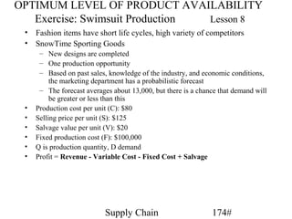 OPTIMUM LEVEL OF PRODUCT AVAILABILITY
   Exercise: Swimsuit Production Lesson 8
 • Fashion items have short life cycles, high variety of competitors
 • SnowTime Sporting Goods
      – New designs are completed
      – One production opportunity
      – Based on past sales, knowledge of the industry, and economic conditions,
          the marketing department has a probabilistic forecast
      – The forecast averages about 13,000, but there is a chance that demand will
          be greater or less than this
 •   Production cost per unit (C): $80
 •   Selling price per unit (S): $125
 •   Salvage value per unit (V): $20
 •   Fixed production cost (F): $100,000
 •   Q is production quantity, D demand
 •   Profit = Revenue - Variable Cost - Fixed Cost + Salvage




                            Supply Chain                       174#
 