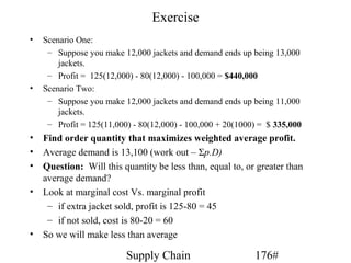 Exercise
•   Scenario One:
     – Suppose you make 12,000 jackets and demand ends up being 13,000
        jackets.
     – Profit = 125(12,000) - 80(12,000) - 100,000 = $440,000
•   Scenario Two:
     – Suppose you make 12,000 jackets and demand ends up being 11,000
        jackets.
     – Profit = 125(11,000) - 80(12,000) - 100,000 + 20(1000) = $ 335,000
• Find order quantity that maximizes weighted average profit.
• Average demand is 13,100 (work out – Σp.D)
• Question: Will this quantity be less than, equal to, or greater than
  average demand?
• Look at marginal cost Vs. marginal profit
   – if extra jacket sold, profit is 125-80 = 45
   – if not sold, cost is 80-20 = 60
• So we will make less than average

                          Supply Chain                      176#
 