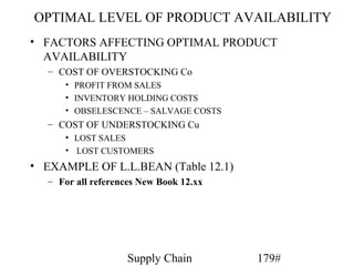 OPTIMAL LEVEL OF PRODUCT AVAILABILITY
• FACTORS AFFECTING OPTIMAL PRODUCT
  AVAILABILITY
  – COST OF OVERSTOCKING Co
     • PROFIT FROM SALES
     • INVENTORY HOLDING COSTS
     • OBSELESCENCE – SALVAGE COSTS
  – COST OF UNDERSTOCKING Cu
     • LOST SALES
     • LOST CUSTOMERS
• EXAMPLE OF L.L.BEAN (Table 12.1)
  – For all references New Book 12.xx




                   Supply Chain         179#
 