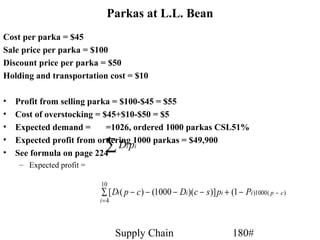 Parkas at L.L. Bean
Cost per parka = $45
Sale price per parka = $100
Discount price per parka = $50
Holding and transportation cost = $10

•   Profit from selling parka = $100-$45 = $55
•   Cost of overstocking = $45+$10-$50 = $5
•   Expected demand =       =1026, ordered 1000 parkas CSL51%
•
•   See formula on page 224
                            ∑
    Expected profit from ordering 1000 parkas = $49,900
                                Di pi
    – Expected profit =

                          10
                          ∑ [ Di ( p − c ) − (1000 − Di )(c − s )] pi + (1 − Pi )1000 ( p − c )
                          i= 4




                                 Supply Chain                              180#
 