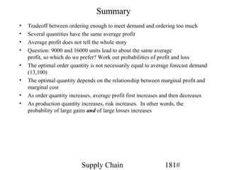 Summary
•   Tradeoff between ordering enough to meet demand and ordering too much
•   Several quantities have the same average profit
•   Average profit does not tell the whole story
•   Question: 9000 and 16000 units lead to about the same average
    profit, so which do we prefer? Work out probabilities of profit and loss
•   The optimal order quantity is not necessarily equal to average forecast demand
    (13,100)
•   The optimal quantity depends on the relationship between marginal profit and
    marginal cost
•   As order quantity increases, average profit first increases and then decreases
•   As production quantity increases, risk increases. In other words, the
    probability of large gains and of large losses increases




                           Supply Chain                        181#
 