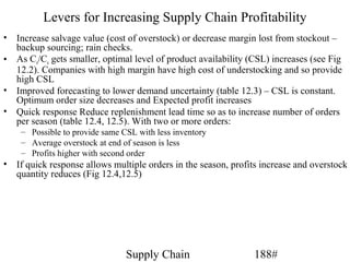 Levers for Increasing Supply Chain Profitability
• Increase salvage value (cost of overstock) or decrease margin lost from stockout –
  backup sourcing; rain checks.
• As Co/Cu gets smaller, optimal level of product availability (CSL) increases (see Fig
  12.2). Companies with high margin have high cost of understocking and so provide
  high CSL
• Improved forecasting to lower demand uncertainty (table 12.3) – CSL is constant.
  Optimum order size decreases and Expected profit increases
• Quick response Reduce replenishment lead time so as to increase number of orders
  per season (table 12.4, 12.5). With two or more orders:
    – Possible to provide same CSL with less inventory
    – Average overstock at end of season is less
    – Profits higher with second order
• If quick response allows multiple orders in the season, profits increase and overstock
  quantity reduces (Fig 12.4,12.5)




                                Supply Chain                    188#
 