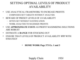 SETTING OPTIMAL LEVELS OF PRODUCT
                AVAILABILITY
• USE ANALYTICAL FRAMEWORK TO INCREASE PROFITS
   – COMPANIES SET TARGETS WITHOUT ANALYSIS
• BEWARE OF PRESET LEVELS OF AVAILABILITY
   – OFTEN SET WITHOUT JUSTIFICATION
   – WORK ANALYSIS TO MAXIMIZE PROFITS
• USE APPROXIMATE COSTS AS PROFIT MAXIMIZING SOLUTIONS
  ARE ROBUST
• ESTIMATE A RANGE FOR STOCKING OUT
• ENSURE THAT LEVELS OF PRODUCT AVAILABILITY FIT WITH
  STRATEGY

               •   HOME WORK Page 373 Ex. 1 and 3




                      Supply Chain             193#
 