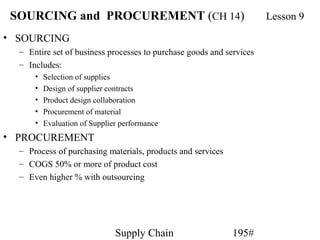SOURCING and PROCUREMENT (CH 14)                                     Lesson 9
• SOURCING
  – Entire set of business processes to purchase goods and services
  – Includes:
      •   Selection of supplies
      •   Design of supplier contracts
      •   Product design collaboration
      •   Procurement of material
      •   Evaluation of Supplier performance
• PROCUREMENT
  – Process of purchasing materials, products and services
  – COGS 50% or more of product cost
  – Even higher % with outsourcing




                               Supply Chain                  195#
 