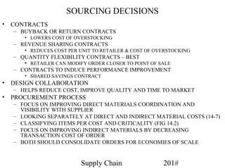 SOURCING DECISIONS
•   CONTRACTS
    – BUYBACK OR RETURN CONTRACTS
       • LOWERS COST OF OVERSTOCKING
    – REVENUE SHARING CONTRACTS
       • REDUCES COST PER UNIT TO RETAILER & COST OF OVERSTOCKING
    – QUANTITY FLEXIBILITY CONTRACTS – BEST
       • RETAILER CAN MODIFY ORDER CLOSER TO POINT OF SALE
    – CONTRACTS TO INDUCE PERFORMANCE IMPROVEMENT
       • SHARED SAVINGS CONTRACT
•   DESIGN COLLABORATION
    – HELPS REDUCE COST, IMPROVE QUALITY AND TIME TO MARKET
•   PROCUREMENT PROCESS
    – FOCUS ON IMPROVING DIRECT MATERIALS COORDINATION AND
      VISIBILITY WITH SUPPLIER
    – LOOKING SEPARATELY AT DIRECT AND INDIRECT MATERIAL COSTS (14-7)
    – CLASSIFYING ITEMS PER COST AND CRITICALITY (FIG 14.2)
    – FOCUS ON IMPROVING INDIRECT MATERIALS BY DECREASING
      TRANSACTION COST OF ORDER
    – BOTH SHOULD CONSOLIDATE ORDERS FOR ECONOMIES OF SCALE


                          Supply Chain                 201#
 