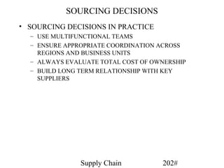 SOURCING DECISIONS
• SOURCING DECISIONS IN PRACTICE
  – USE MULTIFUNCTIONAL TEAMS
  – ENSURE APPROPRIATE COORDINATION ACROSS
    REGIONS AND BUSINESS UNITS
  – ALWAYS EVALUATE TOTAL COST OF OWNERSHIP
  – BUILD LONG TERM RELATIONSHIP WITH KEY
    SUPPLIERS




               Supply Chain         202#
 
