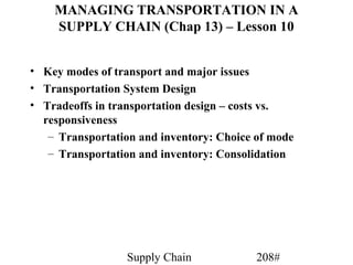 MANAGING TRANSPORTATION IN A
    SUPPLY CHAIN (Chap 13) – Lesson 10


• Key modes of transport and major issues
• Transportation System Design
• Tradeoffs in transportation design – costs vs.
  responsiveness
   – Transportation and inventory: Choice of mode
   – Transportation and inventory: Consolidation




                  Supply Chain            208#
 