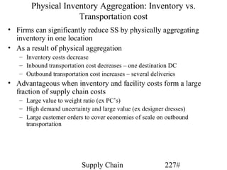 Physical Inventory Aggregation: Inventory vs.
                    Transportation cost
• Firms can significantly reduce SS by physically aggregating
  inventory in one location
• As a result of physical aggregation
   – Inventory costs decrease
   – Inbound transportation cost decreases – one destination DC
   – Outbound transportation cost increases – several deliveries
• Advantageous when inventory and facility costs form a large
  fraction of supply chain costs
   – Large value to weight ratio (ex PC’s)
   – High demand uncertainty and large value (ex designer dresses)
   – Large customer orders to cover economies of scale on outbound
     transportation




                           Supply Chain                    227#
 