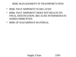 RISK MANAGEMENT IN TRANSPORTATION

• RISK THAT SHIPMENT IS DELAYED
• RISK THAT SHIPMENT DOES NOT REACH ITS
  FINAL DESTINATION, BECAUSE INTERMEDIATE
  NODES DISRUPTED
• RISK OF HAZARDOUS MATERIAL




              Supply Chain       230#
 