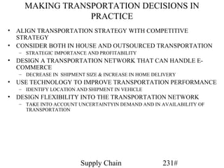 MAKING TRANSPORTATION DECISIONS IN
                 PRACTICE
• ALIGN TRANSPORTATION STRATEGY WITH COMPETITIVE
  STRATEGY
• CONSIDER BOTH IN HOUSE AND OUTSOURCED TRANSPORTATION
   – STRATEGIC IMPORTANCE AND PROFITABILITY
• DESIGN A TRANSPORTATION NETWORK THAT CAN HANDLE E-
  COMMERCE
   – DECREASE IN SHIPMENT SIZE & INCREASE IN HOME DELIVERY
• USE TECHNOLOGY TO IMPROVE TRANSPORTATION PERFORMANCE
   – IDENTIFY LOCATION AND SHIPMENT IN VEHICLE
• DESIGN FLEXIBILITY INTO THE TRANSPORTATION NETWORK
   – TAKE INTO ACCOUNT UNCERTAINTYIN DEMAND AND IN AVAILABILITY OF
     TRANSPORTATION




                        Supply Chain                 231#
 
