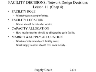 FACILITY DECISIONS: Network Design Decisions
            Lesson 11 (Chap 4)
• FACILITY ROLE
  – What processes are performed
• FACILITY LOCATION
  – Where should facilities be located
• CAPACITY ALLOCATION
  – How much capacity should be allocated to each facility
• MARKET & SUPPLY ALLOCATION
  – What markets should each facility serve
  – What supply sources should feed each facility




                     Supply Chain                    233#
 