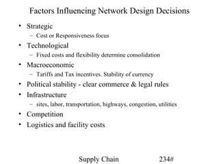 Factors Influencing Network Design Decisions
• Strategic
   – Cost or Responsiveness focus
• Technological
   – Fixed costs and flexibility determine consolidation
• Macroeconomic
   – Tariffs and Tax incentives. Stability of currency
• Political stability - clear commerce & legal rules
• Infrastructure
   – sites, labor, transportation, highways, congestion, utilities
• Competition
• Logistics and facility costs



                        Supply Chain                      234#
 