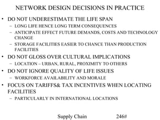 NETWORK DESIGN DECISIONS IN PRACTICE
• DO NOT UNDERESTIMATE THE LIFE SPAN
  – LONG LIFE HENCE LONG TERM CONSEQUENCES
  – ANTICIPATE EFFECT FUTURE DEMANDS, COSTS AND TECHNOLOGY
    CHANGE
  – STORAGE FACILITIES EASIER TO CHANCE THAN PRODUCTION
    FACILITIES
• DO NOT GLOSS OVER CULTURAL IMPLICATIONS
  – LOCATION – URBAN, RURAL, PROXIMITY TO OTHERS
• DO NOT IGNORE QUALITY OF LIFE ISSUES
  – WORKFORCE AVAILABILITY AND MORALE
• FOCUS ON TARIFFS& TAX INCENTIVES WHEN LOCATING
  FACILITIES
  – PARTICULARLY IN INTERNATIONAL LOCATIONS



                    Supply Chain           246#
 
