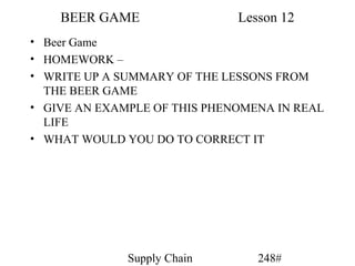 BEER GAME                 Lesson 12
• Beer Game
• HOMEWORK –
• WRITE UP A SUMMARY OF THE LESSONS FROM
  THE BEER GAME
• GIVE AN EXAMPLE OF THIS PHENOMENA IN REAL
  LIFE
• WHAT WOULD YOU DO TO CORRECT IT




              Supply Chain       248#
 