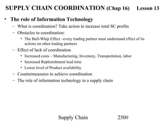 SUPPLY CHAIN COORDINATION (Chap 16)                                          Lesson 13
• The role of Information Technology
   – What is coordination? Take action to increase total SC profits
   – Obstacles to coordination:
       • The Bull-Whip Effect –every trading partner must understand effect of its
         actions on other trading partners
   – Effect of lack of coordination
       • Increased costs – Manufacturing, Inventory, Transportation, labor
       • Increased Replenishment lead time
       • Lower level of Product availability
   – Countermeasures to achieve coordination
   – The role of information technology in a supply chain




                             Supply Chain                        250#
 