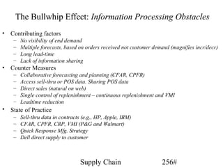 The Bullwhip Effect: Information Processing Obstacles
• Contributing factors
    –   No visibility of end demand
    –   Multiple forecasts, based on orders received not customer demand (magnifies incr/decr)
    –   Long lead-time
    –   Lack of information sharing
• Counter Measures
    –   Collaborative forecasting and planning (CFAR, CPFR)
    –   Access sell-thru or POS data. Sharing POS data
    –   Direct sales (natural on web)
    –   Single control of replenishment – continuous replenishment and VMI
    –   Leadtime reduction
• State of Practice
    –   Sell-thru data in contracts (e.g., HP, Apple, IBM)
    –   CFAR, CPFR, CRP, VMI (P&G and Walmart)
    –   Quick Response Mfg. Strategy
    –   Dell direct supply to customer



                                   Supply Chain                      256#
 