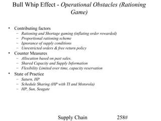 Bull Whip Effect - Operational Obstacles (Rationing
                          Game)

•   Contributing factors
     –   Rationing and Shortage gaming (inflating order rewarded)
     –   Proportional rationing scheme
     –   Ignorance of supply conditions
     –   Unrestricted orders & free return policy
•   Counter Measures
     – Allocation based on past sales.
     – Shared Capacity and Supply Information
     – Flexibility Limited over time, capacity reservation
•   State of Practice
     – Saturn, HP
     – Schedule Sharing (HP with TI and Motorola)
     – HP, Sun, Seagate




                              Supply Chain                          258#
 