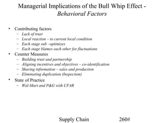 Managerial Implications of the Bull Whip Effect -
                  Behavioral Factors

•   Contributing factors
     –   Lack of trust
     –   Local reaction – to current local condition
     –   Each stage sub –optimizes
     –   Each stage blames each other for fluctuations
•   Counter Measures
     –   Building trust and partnership
     –   Aligning incentives and objectives – co-identification
     –   Sharing information – sales and production
     –   Eliminating duplication (Inspection)
•   State of Practice
     – Wal-Mart and P&G with CFAR




                               Supply Chain                       260#
 
