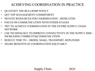 ACHIEVING COORDINATION IN PRACTICE
•   QUANTIFY THE BULLWHIP EFFECT
•   GET TOP MANAGEMENT COMMITMENT
•   DEVOTE RESOURCES FOR COORDINATION - DEDICATED
•   FOCUS ON COMMUNICATION WITH OTHER STAGES
•   TRY TO ACHIEVE COORDINATION IN THE ENTIRE SUPPLY CHAIN
    NETWORK
•   USE TECHNOLOGY TO IMPROVE CONNECTIVITY IN THE SUPPLY SIDE -
    INCREASING VISIBILITY&COMMUNICATION
•   REDUCE TIME TO – ORDER, MAKE, TRANSPORT, REPLENISH
•   SHARE BENEFITS OF COORDINATION EQUITABLY




                       Supply Chain           262#
 
