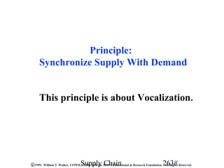 Principle:
     Synchronize Supply With Demand


     This principle is about Vocalization.




                                 Supply Chain                                            263#
C 1999. William T. Walker, CFPIM, CIRM with the APICS Educational & Research Foundation. All Rights Reserved.
 