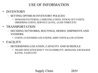 USE OF INFORMATION
• INVENTORY
  – SETTING OPTIMUM INVENTORY POLICIES
     • DEMAND PATTERNS, CARRYING COSTS, STOCK OUT COSTS,
       ORDERING COSTS, SERVICE LEVEL, LEAD TIMES ETC
• TRANSPORTATION
  – DECIDING NETWORKS, ROUTINGS, MODES, SHIPMENTS AND
    VENDORS
     • COSTS, CUSTOMER LOCATIONS, SHIP COSTS & LOCATIONS
• FACILITY
  – DETERMINING LOCATION, CAPACITY AND SCHEDULE
     • TRADE OFFS EFFICIENCY VS FLEXIBILITY; DEMAND, EXCHANGE
       RATES, TAXES ETC




                     Supply Chain              265#
 