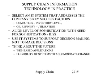 SUPPLY CHAIN INFORMATION
        TECHNOLOGY IN PRACTICE
• SELECT AN IT SYSTEM THAT ADDRESSES THE
  COMPANY’S KEY SUCCESS FACTORS
  – COMPUTERS – INVENTORY LEVEL,
  – OIL REFINERY - UTILIZATION
• ALIGN LEVEL OF SOPHISTICATION WITH NEED
  FOR SOPHISTICATION - KISS
• USE IT SYSTEMS TO SUPPORT DECISION MAKING,
  NOT TO MAKE DECISIONS
• THINK ABOUT THE FUTURE
  – WEB-BASED APPLICATIONS
  – FLEXIBILITY OF SYSTEMS TO ACCOMMODATE CHANGE




               Supply Chain          271#
 