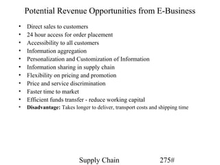 Potential Revenue Opportunities from E-Business
•   Direct sales to customers
•   24 hour access for order placement
•   Accessibility to all customers
•   Information aggregation
•   Personalization and Customization of Information
•   Information sharing in supply chain
•   Flexibility on pricing and promotion
•   Price and service discrimination
•   Faster time to market
•   Efficient funds transfer - reduce working capital
•   Disadvantage: Takes longer to deliver, transport costs and shipping time




                           Supply Chain                        275#
 