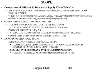 SCOPE
•   Comparison of Efficient & Responsive Supply Chain Table 2.4
     – EFF Vs RESPON. STRATEGY for DESIGN; PRICING; MANUF; INVEN; LEAD
       TIME; SUPPLIER
     – THERE IS A RIGHT SUPPLY CHAIN STRATEGY FOR A GIVEN COMPETITIVE STRATEGY
       (without a competitive strategy there is no right supply chain!)
•   OTHER ISSUES AFFECTING STRATEGIC FIT
     – MULTIPLE PRODUCTS AND CUSTOMER SEGMENTS
          • TAILOR SC TO MEET THE NEEDS OF EACH PRODUCT’S DEMAND
     – PRODUCT LIFE CYCLE Fig 2.8
          • AS DEMAND CHARACTERISTICS CHANGE, SO MUST SC STRATEGY - EXAMPLES
     – COMPETITIVE CHANGES OVER TIME (COMPETITOR)
•   EXPANDING STRATEGIC SCOPE
     – INTERCOMPANY INTERFUNCTIONAL SCOPE
          • MAXIMIZE SUPPLY CHAIN SURPLUS VIEW – EVALUATE ALL ACTIONS IN
            CONTEXT OF ENTIRE SUPPLY CHAIN (FIG 2.12)
     – FLEXIBLE INTERCOMPANY INTERFUNCTIONAL SCOPE
          • FLEXIBILITY CRITICAL AS ENVIRONMENT BECOMES DYNAMIC




                                   Supply Chain                           28#
 