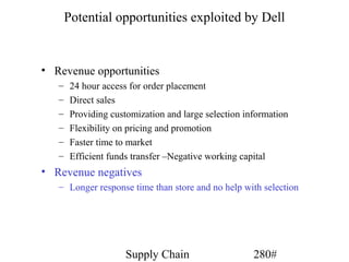 Potential opportunities exploited by Dell


• Revenue opportunities
   –    24 hour access for order placement
   –    Direct sales
   –    Providing customization and large selection information
   –    Flexibility on pricing and promotion
   –    Faster time to market
   –    Efficient funds transfer –Negative working capital
• Revenue negatives
   – Longer response time than store and no help with selection




                      Supply Chain                    280#
 