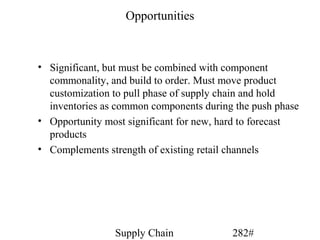 Opportunities



• Significant, but must be combined with component
  commonality, and build to order. Must move product
  customization to pull phase of supply chain and hold
  inventories as common components during the push phase
• Opportunity most significant for new, hard to forecast
  products
• Complements strength of existing retail channels




                Supply Chain             282#
 