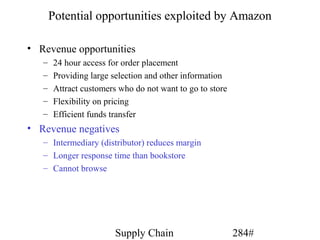 Potential opportunities exploited by Amazon

• Revenue opportunities
   –   24 hour access for order placement
   –   Providing large selection and other information
   –   Attract customers who do not want to go to store
   –   Flexibility on pricing
   –   Efficient funds transfer
• Revenue negatives
   – Intermediary (distributor) reduces margin
   – Longer response time than bookstore
   – Cannot browse




                        Supply Chain                      284#
 