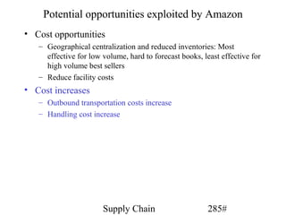 Potential opportunities exploited by Amazon
• Cost opportunities
   – Geographical centralization and reduced inventories: Most
     effective for low volume, hard to forecast books, least effective for
     high volume best sellers
   – Reduce facility costs
• Cost increases
   – Outbound transportation costs increase
   – Handling cost increase




                       Supply Chain                      285#
 