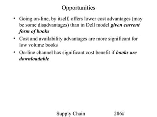 Opportunities
• Going on-line, by itself, offers lower cost advantages (may
  be some disadvantages) than in Dell model given current
  form of books
• Cost and availability advantages are more significant for
  low volume books
• On-line channel has significant cost benefit if books are
  downloadable




                    Supply Chain               286#
 