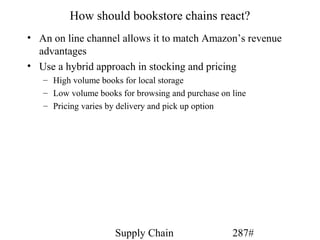 How should bookstore chains react?
• An on line channel allows it to match Amazon’s revenue
  advantages
• Use a hybrid approach in stocking and pricing
   – High volume books for local storage
   – Low volume books for browsing and purchase on line
   – Pricing varies by delivery and pick up option




                     Supply Chain                  287#
 