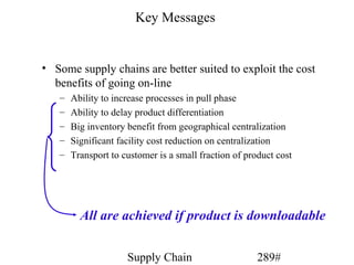 Key Messages


• Some supply chains are better suited to exploit the cost
  benefits of going on-line
   –   Ability to increase processes in pull phase
   –   Ability to delay product differentiation
   –   Big inventory benefit from geographical centralization
   –   Significant facility cost reduction on centralization
   –   Transport to customer is a small fraction of product cost




         All are achieved if product is downloadable


                     Supply Chain                      289#
 