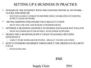 SETTING UP E-BUSINESS IN PRACTICE
•   INTEGRATE THE INTERNET WITH THE EXISTING PHYSICAL NETWORK –
    CLICKS AND MORTAR
    – SUCCESS CLOSELY LINKED TO DISTRIBUTION CAPABILITIES OF EXISTING
      SUPPLY CHAIN NETWORK
•   DEVISE SHIPPING STRATEGIES THAT REFLECT COSTS
    – MUST INCLUDE SIZE AND WEIGHT CONSIDERATIONS
•   OPTIMIZE E-BUSINESS LOGISTICS TO HANDLE PACKAGES NOT PALLETS
    – NEED TO CONSOLIDATE OR BUNDLE, WITH OTHER SUPPLIERS
•   DESIGN THE E-BUSINESS SUPPLY CHAIN TO HANDLE RETURNS
    EFFICIENTLY
    – LIKELY TO BE INCREASED RETURNS – IDEALLY TO ONE LOCATION
•   KEEP CUSTOMERS INFORMED THROUGHOUT THE ORDER FULFILLMENT
    CYCLE
    – STATUS ON LINE




                                               END

                          Supply Chain                  295#
 