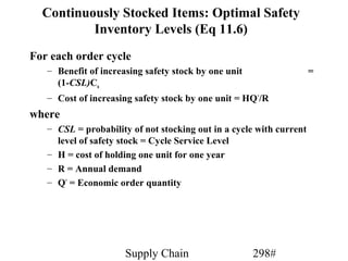 Continuously Stocked Items: Optimal Safety
          Inventory Levels (Eq 11.6)
For each order cycle
   – Benefit of increasing safety stock by one unit                  =
     (1-CSL)Cu
   – Cost of increasing safety stock by one unit = HQ */R
where
   – CSL = probability of not stocking out in a cycle with current
     level of safety stock = Cycle Service Level
   – H = cost of holding one unit for one year
   – R = Annual demand
   – Q* = Economic order quantity




                      Supply Chain                    298#
 